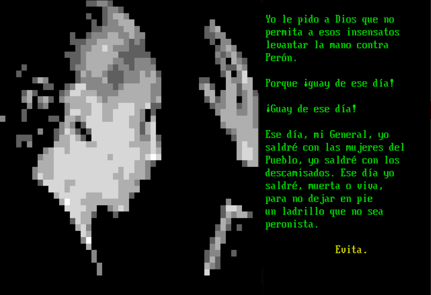 Un ANSI Art de Evita que dice: "Yo solo le pido a Dios que no permita a esos insensatos levantar la mano contra Perón. Porque ¡Guay de ese día! ¡Guay de ese día! Ese día, mi General, yo saldré con las mujeres del Pueblo, yo saldré con los descamisados. Ese día yo saldré, muerta o viva, para no dejar en pie un ladrillo que no sea Peronista".