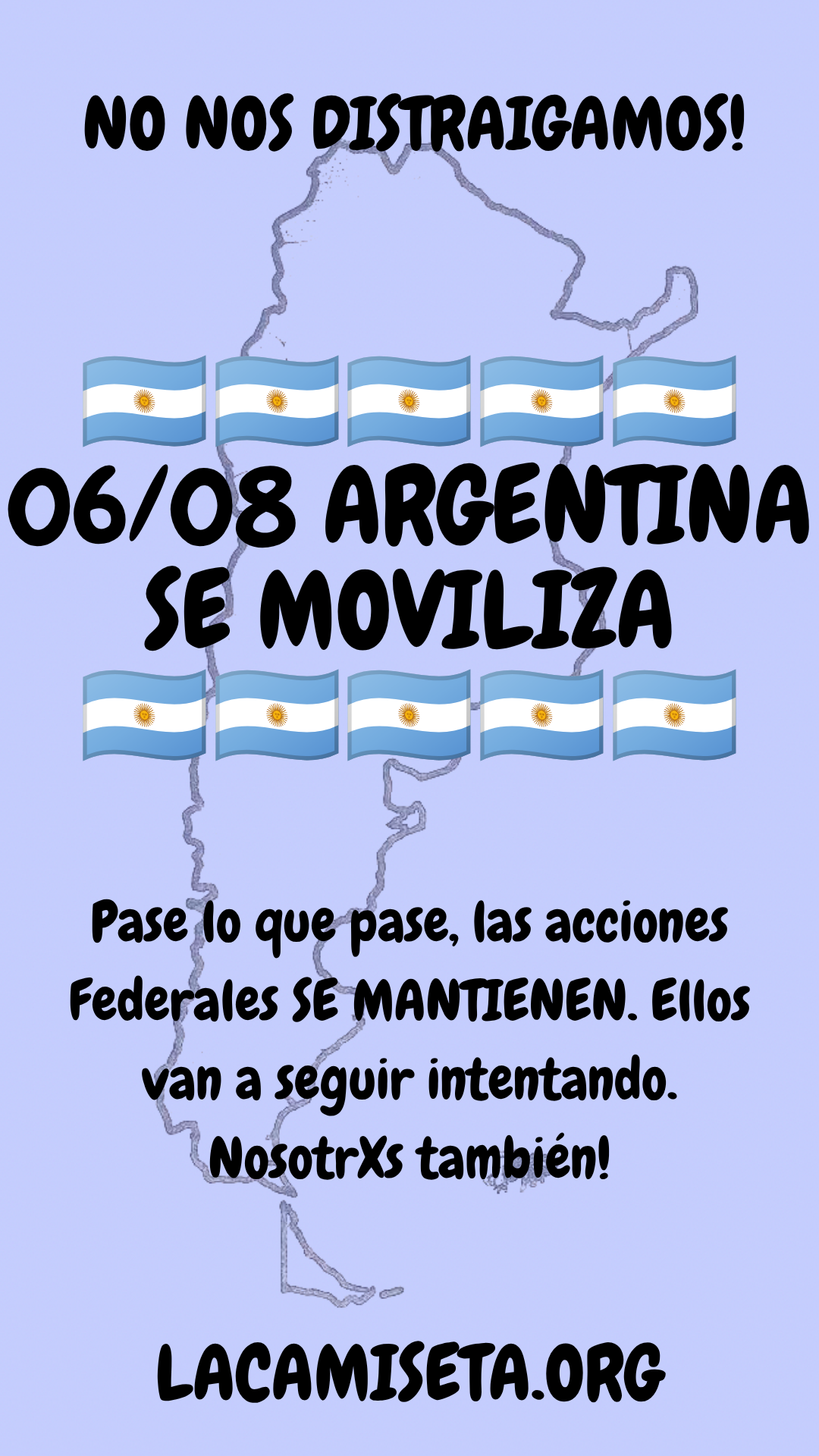 Flyer lee: No nos distraigamos! El 06/08 Argentina se moviliza. Pase lo que pase las acciones Federales se mantienen. Ellos van a seguir intentando. Nosotros también! lacamiseta.org